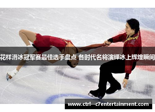 花样滑冰冠军赛最佳选手盘点 各时代名将演绎冰上辉煌瞬间