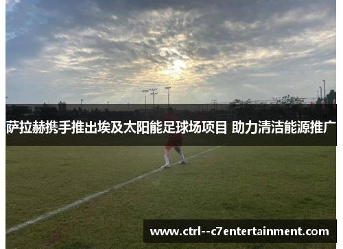 萨拉赫携手推出埃及太阳能足球场项目 助力清洁能源推广 萨拉赫携手推出埃及太阳能足球场项目 助力清洁能源推广