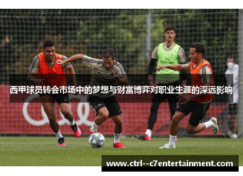 西甲球员转会市场中的梦想与财富博弈对职业生涯的深远影响 西甲球员转会市场中的梦想与财富博弈对职业生涯的深远影响