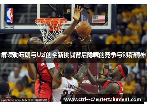 解读勒布朗与Uzi的全新挑战背后隐藏的竞争与创新精神