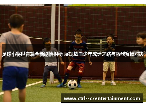 足球小将世青篇全新剧情揭秘 展现热血少年成长之路与激烈赛场对决
