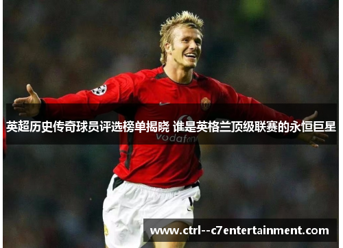 英超历史传奇球员评选榜单揭晓 谁是英格兰顶级联赛的永恒巨星 英超历史传奇球员评选榜单揭晓 谁是英格兰顶级联赛的永恒巨星