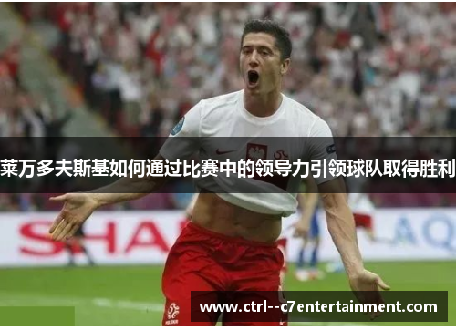 莱万多夫斯基如何通过比赛中的领导力引领球队取得胜利 莱万多夫斯基如何通过比赛中的领导力引领球队取得胜利