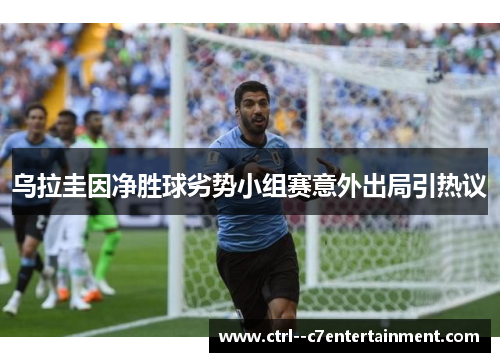 乌拉圭因净胜球劣势小组赛意外出局引热议 乌拉圭因净胜球劣势小组赛意外出局引热议