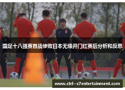 国足十八强赛首战惨败日本无缘开门红赛后分析和反思 国足十八强赛首战惨败日本无缘开门红赛后分析和反思