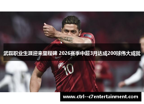 武磊职业生涯迎来里程碑 2026赛季中超3月达成200球伟大成就