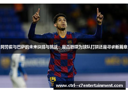 阿劳霍与巴萨的未来抉择与挑战：是否继续为球队打拼还是寻求新篇章