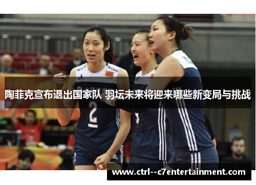 陶菲克宣布退出国家队 羽坛未来将迎来哪些新变局与挑战