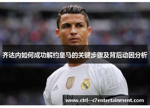 齐达内如何成功解约皇马的关键步骤及背后动因分析