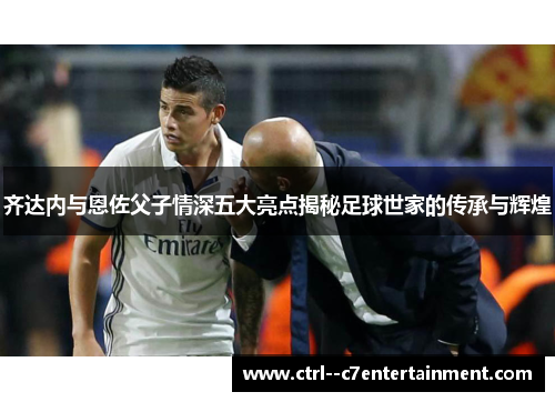 齐达内与恩佐父子情深五大亮点揭秘足球世家的传承与辉煌