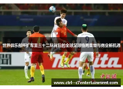 世界俱乐部杯扩军至三十二队背后的全球足球格局重塑与商业新机遇