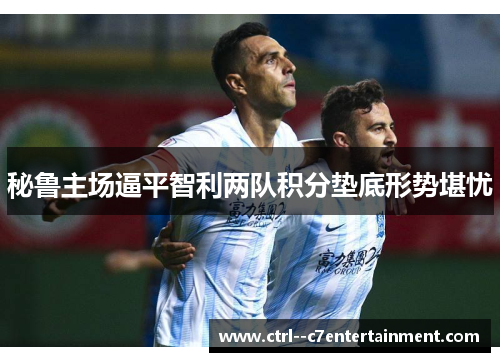 秘鲁主场逼平智利两队积分垫底形势堪忧