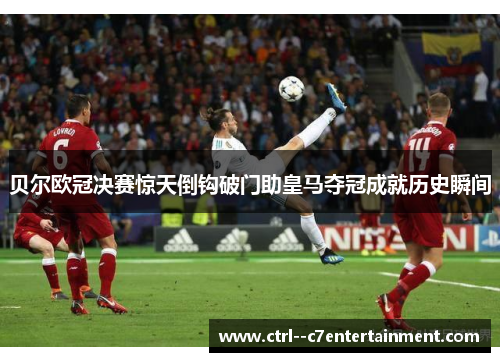 贝尔欧冠决赛惊天倒钩破门助皇马夺冠成就历史瞬间